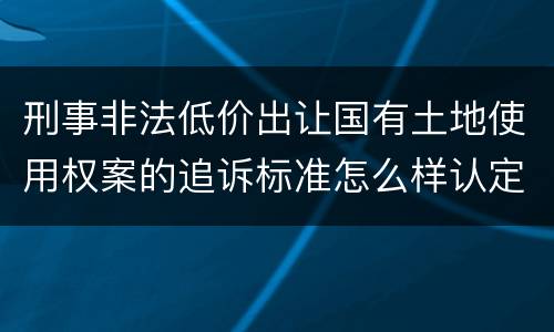 刑事非法低价出让国有土地使用权案的追诉标准怎么样认定