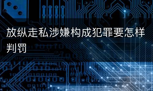 放纵走私涉嫌构成犯罪要怎样判罚