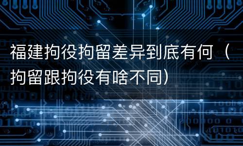 福建拘役拘留差异到底有何（拘留跟拘役有啥不同）