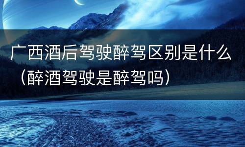 广西酒后驾驶醉驾区别是什么（醉酒驾驶是醉驾吗）
