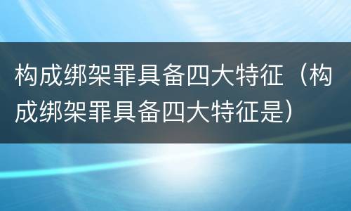 构成绑架罪具备四大特征（构成绑架罪具备四大特征是）