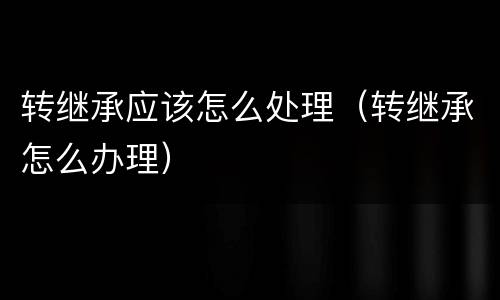 转继承应该怎么处理（转继承怎么办理）