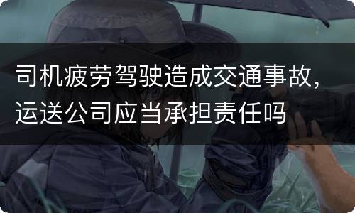司机疲劳驾驶造成交通事故，运送公司应当承担责任吗