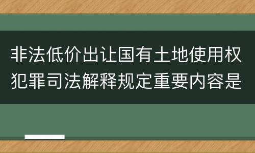 非法低价出让国有土地使用权犯罪司法解释规定重要内容是什么