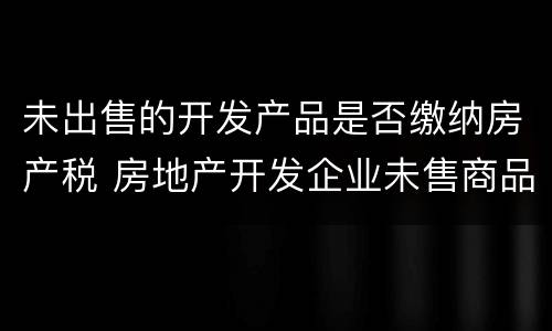 未出售的开发产品是否缴纳房产税 房地产开发企业未售商品房房产税