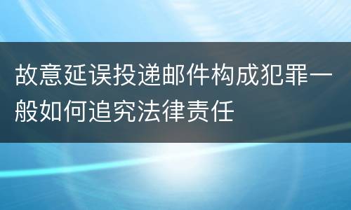 故意延误投递邮件构成犯罪一般如何追究法律责任