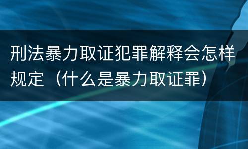 刑法暴力取证犯罪解释会怎样规定（什么是暴力取证罪）