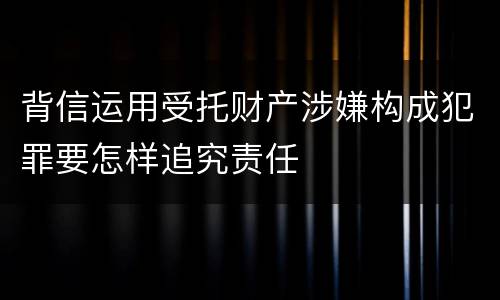 背信运用受托财产涉嫌构成犯罪要怎样追究责任