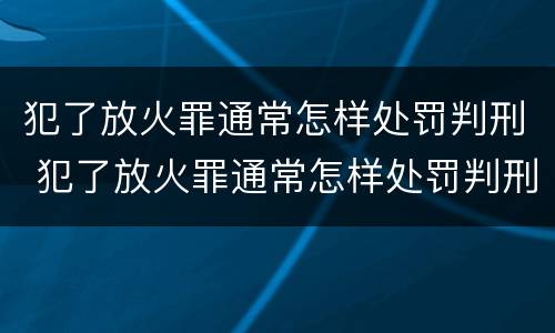 犯了放火罪通常怎样处罚判刑 犯了放火罪通常怎样处罚判刑多久