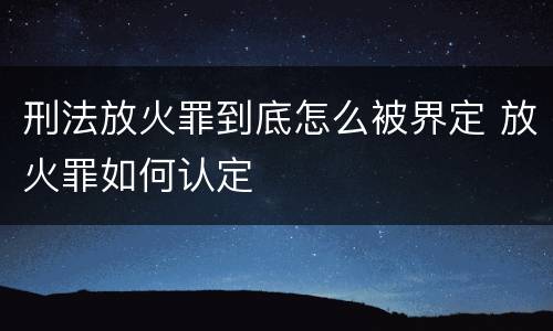 刑法放火罪到底怎么被界定 放火罪如何认定