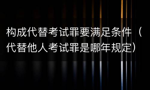 构成代替考试罪要满足条件（代替他人考试罪是哪年规定）