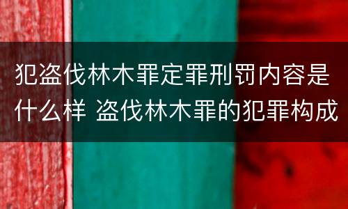 犯盗伐林木罪定罪刑罚内容是什么样 盗伐林木罪的犯罪构成