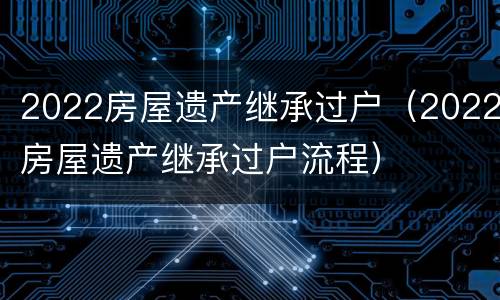 2022房屋遗产继承过户（2022房屋遗产继承过户流程）