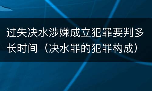 过失决水涉嫌成立犯罪要判多长时间（决水罪的犯罪构成）