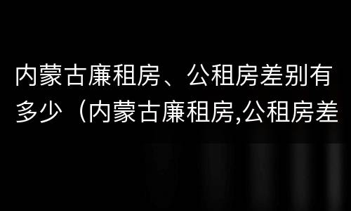 内蒙古廉租房、公租房差别有多少（内蒙古廉租房,公租房差别有多少年）