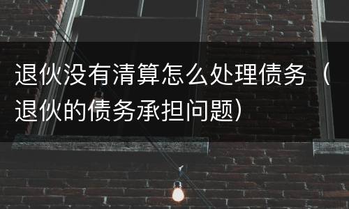 退伙没有清算怎么处理债务（退伙的债务承担问题）