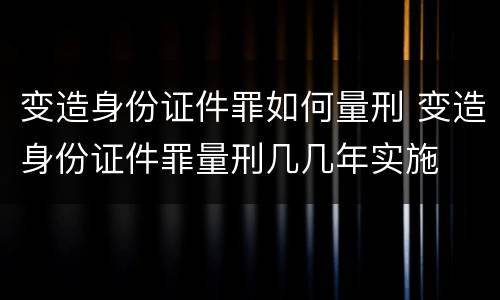 变造身份证件罪如何量刑 变造身份证件罪量刑几几年实施