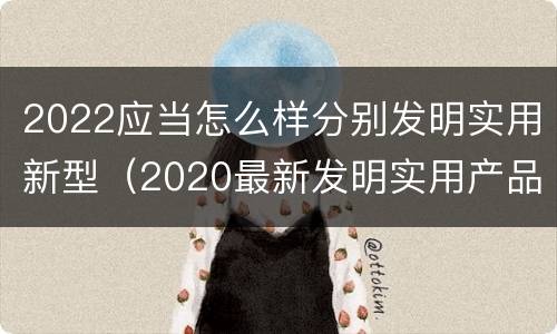 2022应当怎么样分别发明实用新型（2020最新发明实用产品）