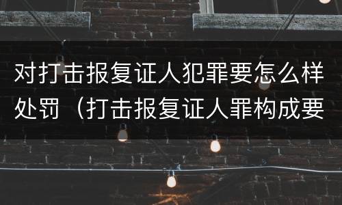 对打击报复证人犯罪要怎么样处罚（打击报复证人罪构成要件）