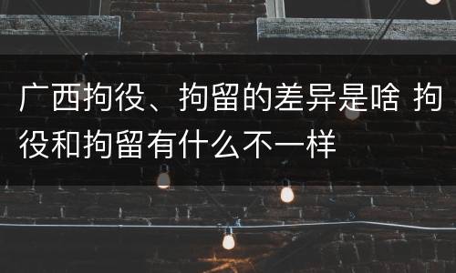 广西拘役、拘留的差异是啥 拘役和拘留有什么不一样