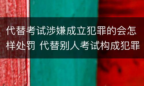 代替考试涉嫌成立犯罪的会怎样处罚 代替别人考试构成犯罪吗