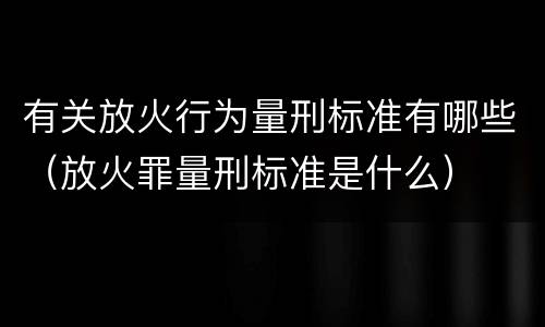 有关放火行为量刑标准有哪些（放火罪量刑标准是什么）