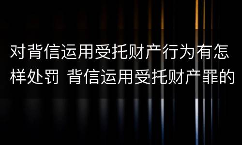 对背信运用受托财产行为有怎样处罚 背信运用受托财产罪的处罚对象