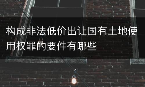 构成非法低价出让国有土地使用权罪的要件有哪些