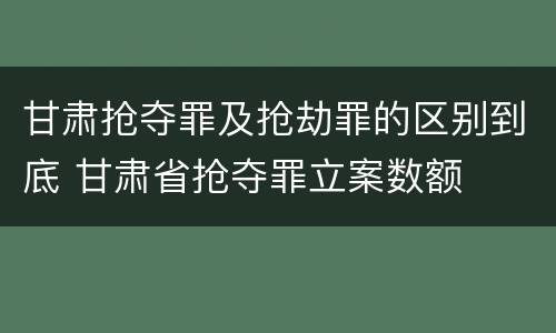 甘肃抢夺罪及抢劫罪的区别到底 甘肃省抢夺罪立案数额