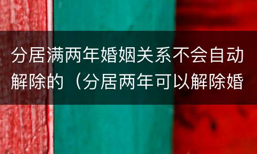 分居满两年婚姻关系不会自动解除的（分居两年可以解除婚姻关系吗）