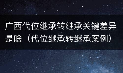 广西代位继承转继承关键差异是啥（代位继承转继承案例）