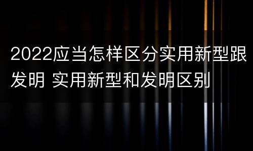 2022应当怎样区分实用新型跟发明 实用新型和发明区别