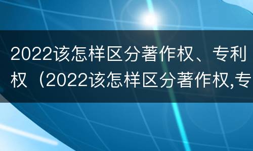 2022该怎样区分著作权、专利权（2022该怎样区分著作权,专利权是否合法）