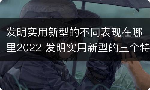 发明实用新型的不同表现在哪里2022 发明实用新型的三个特点
