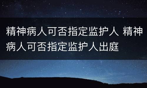 精神病人可否指定监护人 精神病人可否指定监护人出庭