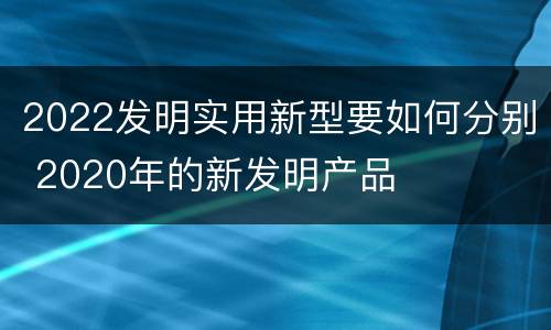 2022发明实用新型要如何分别 2020年的新发明产品