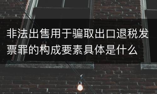 非法出售用于骗取出口退税发票罪的构成要素具体是什么