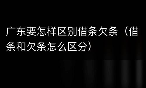 广东要怎样区别借条欠条（借条和欠条怎么区分）