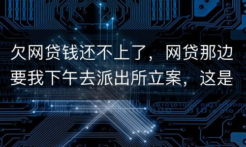 欠网贷钱还不上了，网贷那边要我下午去派出所立案，这是真的假的
