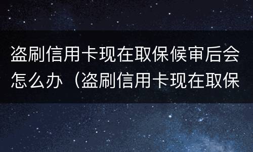 盗刷信用卡现在取保候审后会怎么办（盗刷信用卡现在取保候审后会怎么办呢）
