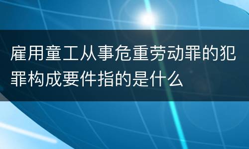 雇用童工从事危重劳动罪的犯罪构成要件指的是什么
