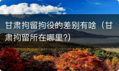 甘肃拘留拘役的差别有啥（甘肃拘留所在哪里?）