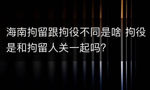 海南拘留跟拘役不同是啥 拘役是和拘留人关一起吗?