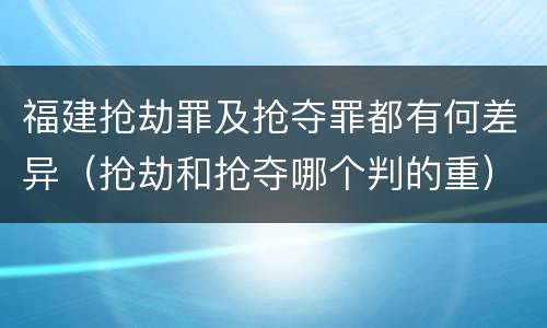 福建抢劫罪及抢夺罪都有何差异（抢劫和抢夺哪个判的重）