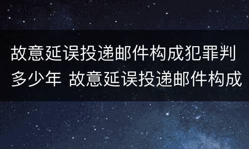 故意延误投递邮件构成犯罪判多少年 故意延误投递邮件构成犯罪判多少年以上
