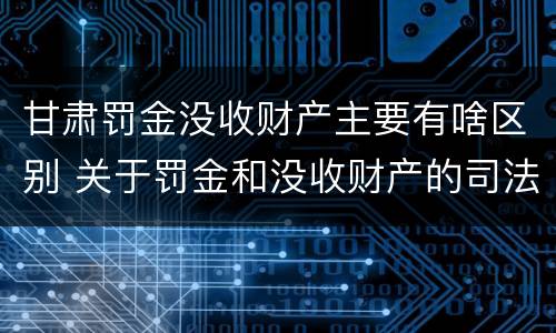 甘肃罚金没收财产主要有啥区别 关于罚金和没收财产的司法解释