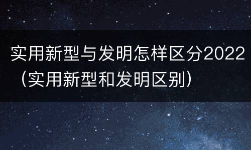 实用新型与发明怎样区分2022（实用新型和发明区别）