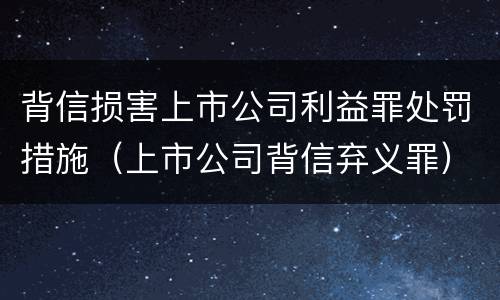 背信损害上市公司利益罪处罚措施（上市公司背信弃义罪）