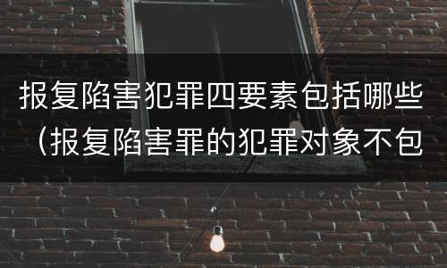 报复陷害犯罪四要素包括哪些（报复陷害罪的犯罪对象不包括）
