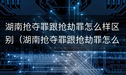 湖南抢夺罪跟抢劫罪怎么样区别（湖南抢夺罪跟抢劫罪怎么样区别大吗）